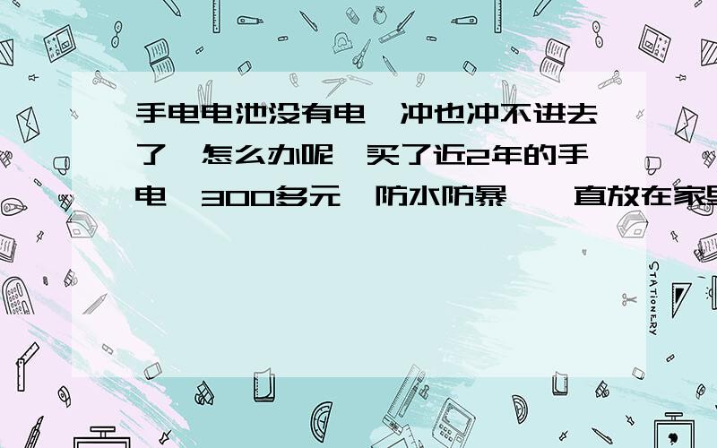 手电电池没有电,冲也冲不进去了,怎么办呢,买了近2年的手电,300多元,防水防暴,一直放在家里没用,今年夏天因为经常停电所以拿出来用就不行了,电池没电了,而且冲电器也冲不进去了,有办法