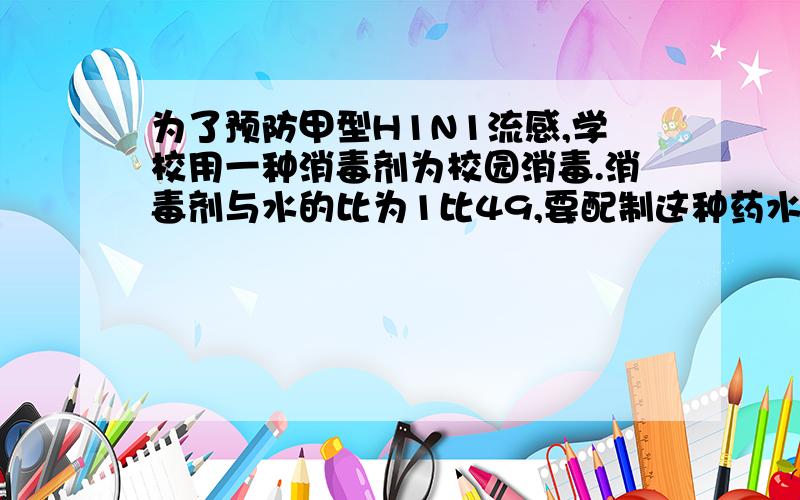 为了预防甲型H1N1流感,学校用一种消毒剂为校园消毒.消毒剂与水的比为1比49,要配制这种药水200千克,需要这种消毒剂多少千克?