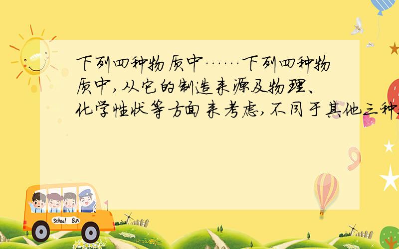 下列四种物质中……下列四种物质中,从它的制造来源及物理、化学性状等方面来考虑,不同于其他三种物质的是( ).A.钢化玻璃 B.有机玻璃 C.玻璃纤维 D.普通玻璃