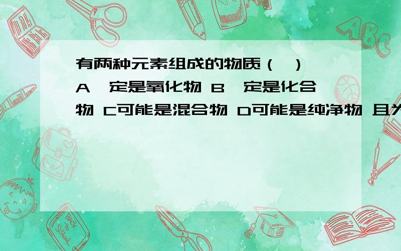 有两种元素组成的物质（ ） A一定是氧化物 B一定是化合物 C可能是混合物 D可能是纯净物 且为单质