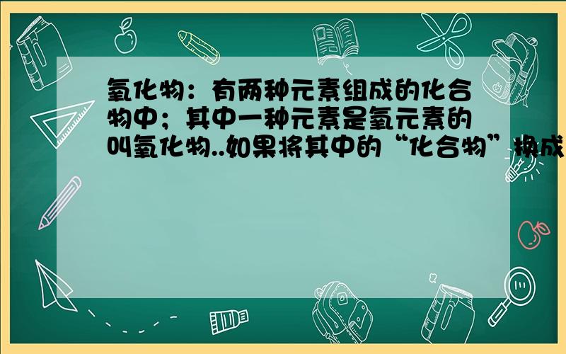 氧化物：有两种元素组成的化合物中；其中一种元素是氧元素的叫氧化物..如果将其中的“化合物”换成“纯净物”可以么,说明理由要准确啊.别乱讲理就行了,我化学不好.或者以上的,“化合