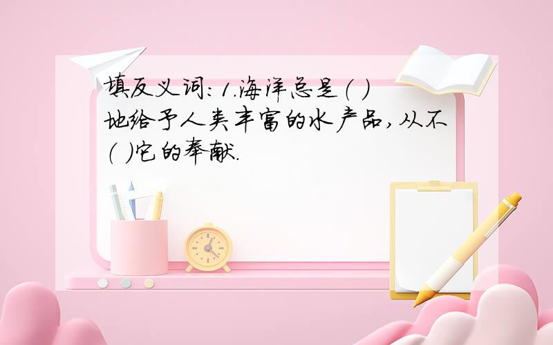 填反义词：1.海洋总是（ ）地给予人类丰富的水产品,从不（ ）它的奉献.