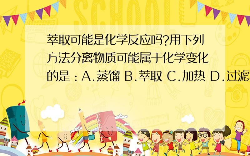 萃取可能是化学反应吗?用下列方法分离物质可能属于化学变化的是：A.蒸馏 B.萃取 C.加热 D.过滤选哪个？