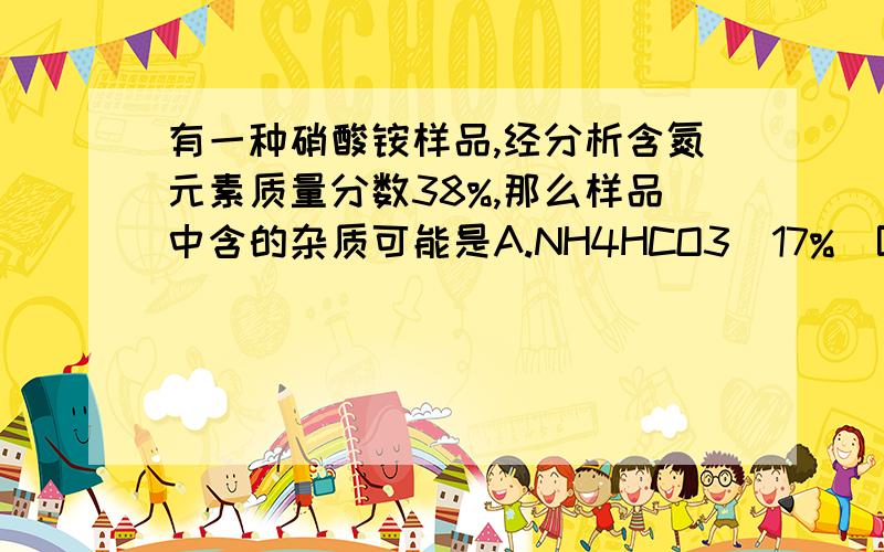 有一种硝酸铵样品,经分析含氮元素质量分数38%,那么样品中含的杂质可能是A.NH4HCO3(17%)B.CO(NH)2 (46.7%)C.NH4NO3 (35%)D.NH4Cl (26%)麻烦讲的详细点