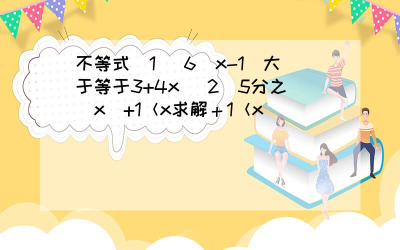 不等式（1） 6（x-1）大于等于3+4x （2）5分之（x）+1＜x求解＋1＜x