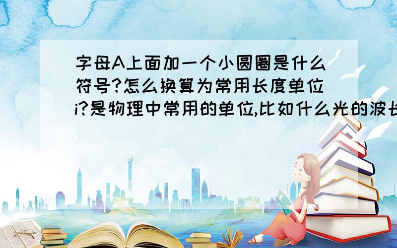 字母A上面加一个小圆圈是什么符号?怎么换算为常用长度单位i?是物理中常用的单位,比如什么光的波长是多少多少那个符号!