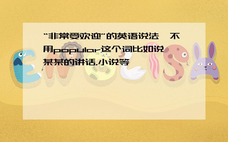 “非常受欢迎”的英语说法,不用popular这个词比如说某某的讲话，小说等