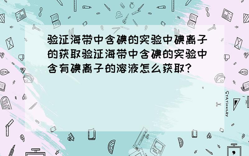 验证海带中含碘的实验中碘离子的获取验证海带中含碘的实验中含有碘离子的溶液怎么获取?