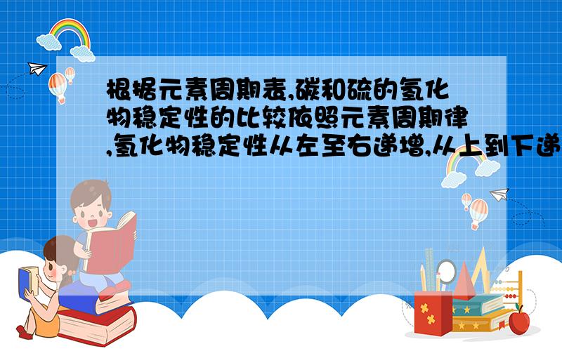 根据元素周期表,碳和硫的氢化物稳定性的比较依照元素周期律,氢化物稳定性从左至右递增,从上到下递减,可是这比不出来,到底该怎么比啊?详细说说.最好简单易记点.