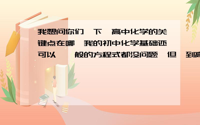 我想问你们一下,高中化学的关键点在哪,我的初中化学基础还可以,一般的方程式都没问题,但一到高中,看到那些题一大堆自己不懂得方程式我就觉得自己差很远,我现在很迷茫,现在的高中化学