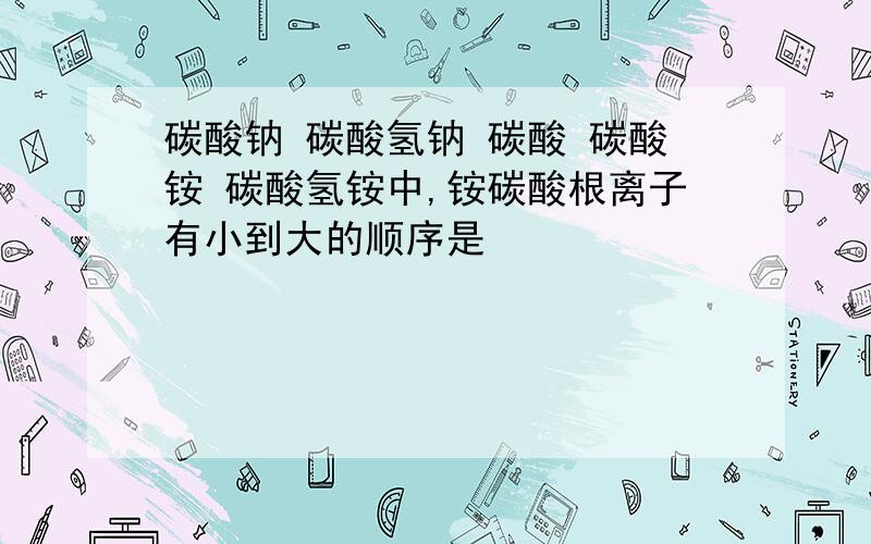 碳酸钠 碳酸氢钠 碳酸 碳酸铵 碳酸氢铵中,铵碳酸根离子有小到大的顺序是