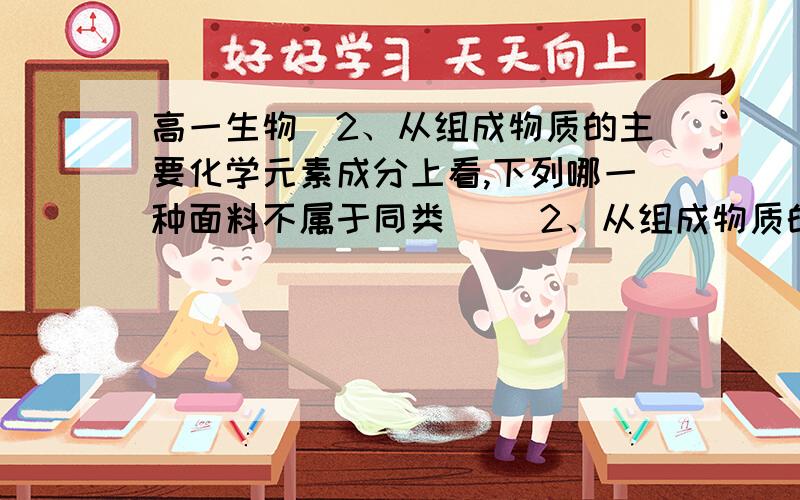 高一生物）2、从组成物质的主要化学元素成分上看,下列哪一种面料不属于同类（ ）2、从组成物质的主要化学元素成分上看,下列哪一种面料不属于同类（ ）A、棉麻面料 B、丝织面料 C、毛