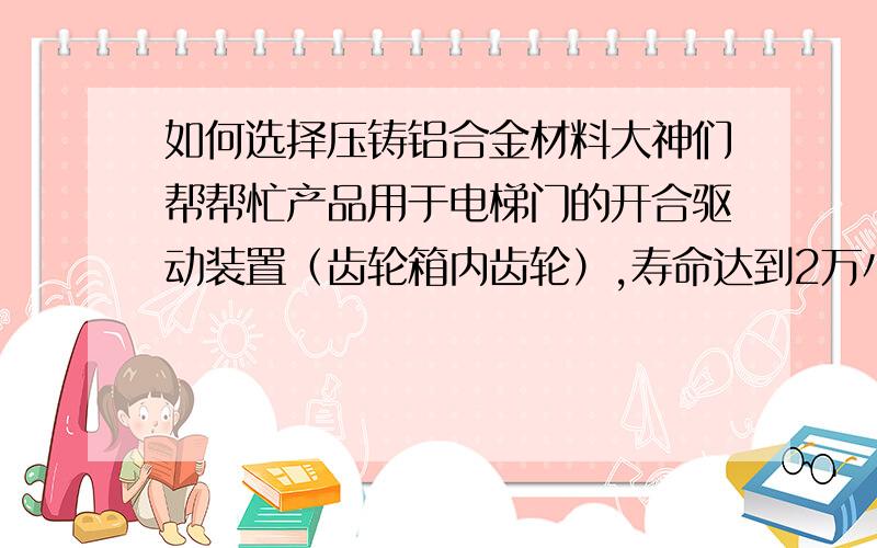 如何选择压铸铝合金材料大神们帮帮忙产品用于电梯门的开合驱动装置（齿轮箱内齿轮）,寿命达到2万小时.打算用压铸铝合金的材料,但不知道具体用什么牌号的材料?齿轮箱工作时的输出扭