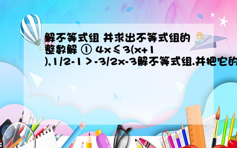 解不等式组 并求出不等式组的整数解 ① 4x≤3(x+1),1/2-1＞-3/2x-3解不等式组.并把它的解集在数轴上表示出来2x≤x+2x＞-x-4