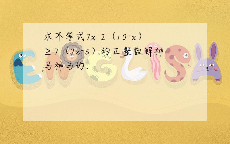 求不等式7x-2（10-x）≥7（2x-5）的正整数解神马神马的.