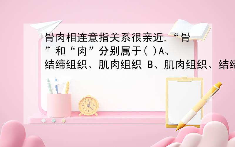 骨肉相连意指关系很亲近,“骨”和“肉”分别属于( )A、结缔组织、肌肉组织 B、肌肉组织、结缔组织C、都是结缔组织D都是肌肉组织