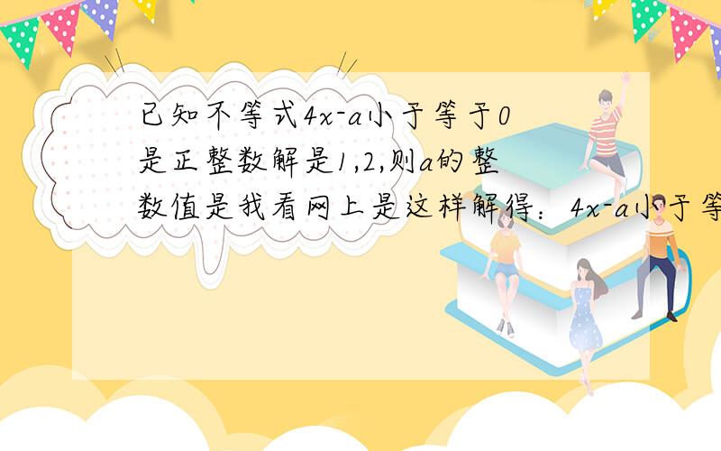 已知不等式4x-a小于等于0是正整数解是1,2,则a的整数值是我看网上是这样解得：4x-a小于等于0 所以 x≤ a/4 因为其正整数解为1,2所以2 ≤ a/4 ＜ 3 解得：8≤ a＜ 12请问：为什么是2 ≤ a/4 ＜ 3 而不