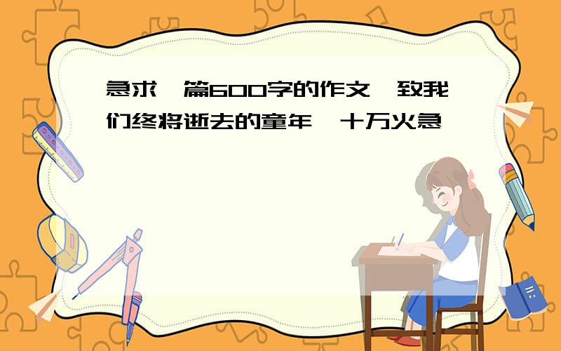 急求一篇600字的作文,致我们终将逝去的童年,十万火急