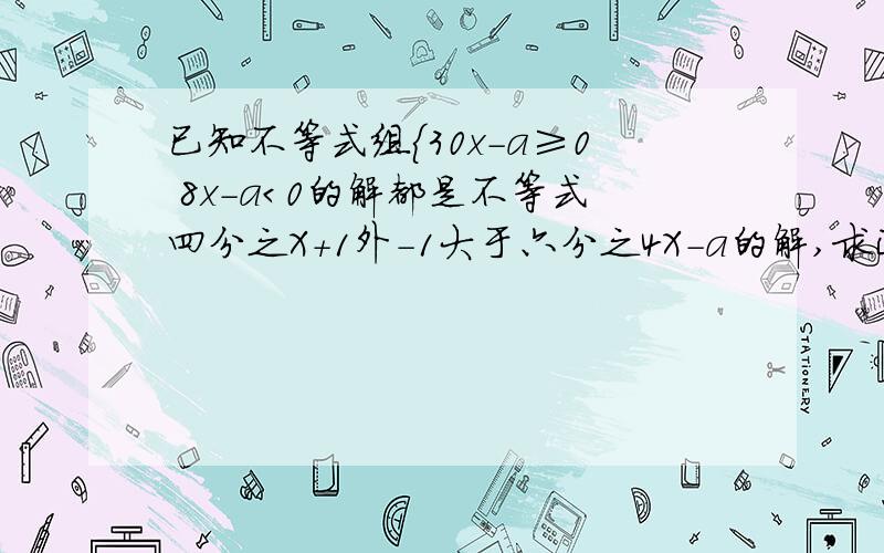 已知不等式组｛30x-a≥0 8x-a＜0的解都是不等式四分之X+1外-1大于六分之4X-a的解,求正数a的取值范围外那个字是指另外一个数,不在四分之x+1之内