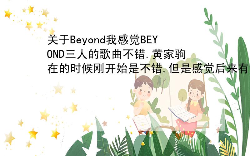 关于Beyond我感觉BEYOND三人的歌曲不错.黄家驹在的时候刚开始是不错,但是感觉后来有些商业化了.他们为什么会选择商业化呢?这是我的疑问..我是不太喜欢趋于流行的摇滚.也不喜欢商业化的作