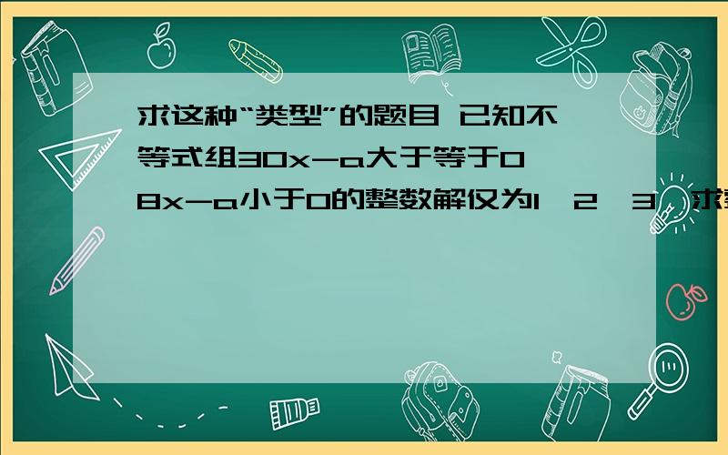 求这种“类型”的题目 已知不等式组30x-a大于等于0,8x-a小于0的整数解仅为1,2,3,求整数a的值拜托了,我想学数学要一举反三才有效果初三水平的