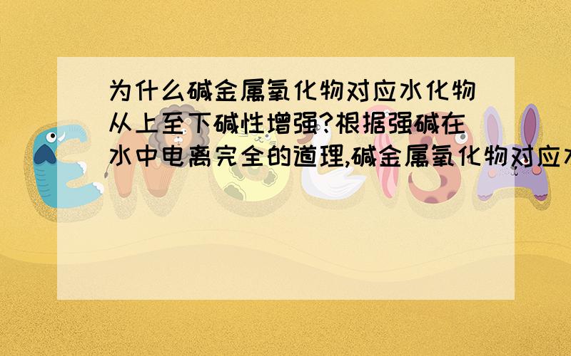 为什么碱金属氧化物对应水化物从上至下碱性增强?根据强碱在水中电离完全的道理,碱金属氧化物对应水化物等量浓度时电离的氢氧根浓度应是相等,而根据元素周期律,它们的碱性应该从上至