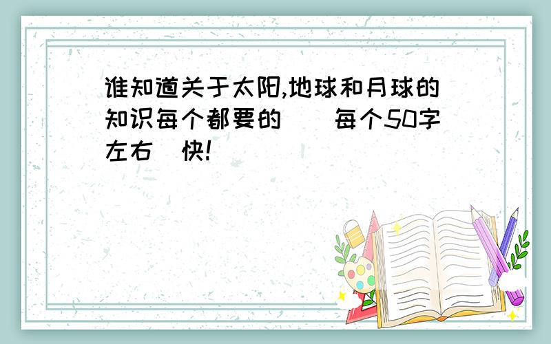 谁知道关于太阳,地球和月球的知识每个都要的．（每个50字左右）快!