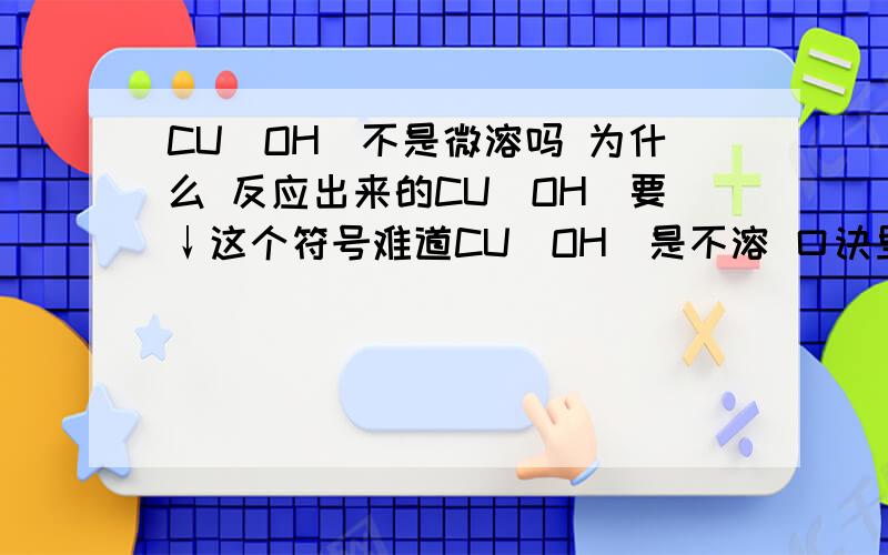 CU（OH）不是微溶吗 为什么 反应出来的CU（OH）要↓这个符号难道CU（OH）是不溶 口诀里岂不是漏了许多