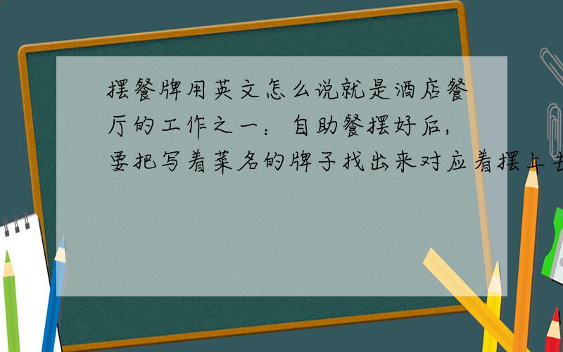 摆餐牌用英文怎么说就是酒店餐厅的工作之一：自助餐摆好后,要把写着菜名的牌子找出来对应着摆上去.这个工作在英文里怎么讲?