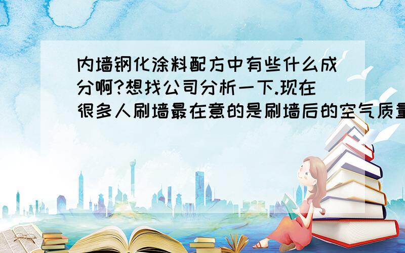 内墙钢化涂料配方中有些什么成分啊?想找公司分析一下.现在很多人刷墙最在意的是刷墙后的空气质量,听说钢化涂料没有甲醛一类的有害气体,是这样么?能不能帮我分析一下里面的成分.