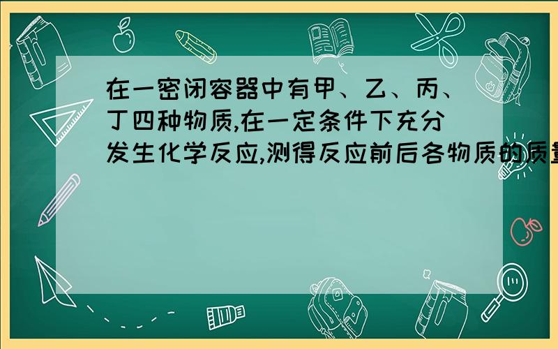 在一密闭容器中有甲、乙、丙、丁四种物质,在一定条件下充分发生化学反应,测得反应前后各物质的质量如下表：物质 甲 乙 丙 丁 反应前质量/g 0 3 10 17反应后质量/g x 10 17 0（1）在反映中,物