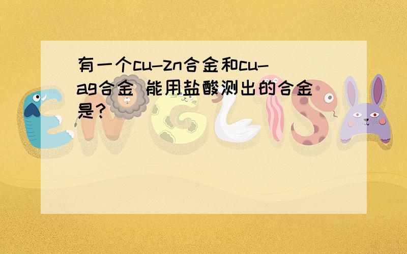 有一个cu-zn合金和cu-ag合金 能用盐酸测出的合金是?