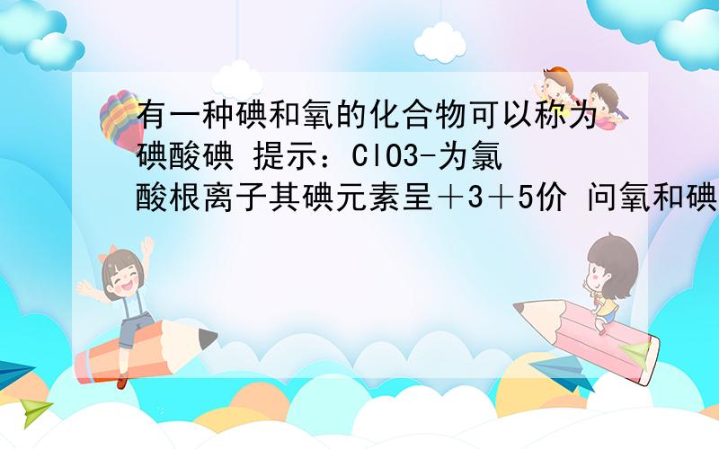 有一种碘和氧的化合物可以称为碘酸碘 提示：ClO3-为氯酸根离子其碘元素呈＋3＋5价 问氧和碘的化学式是什么