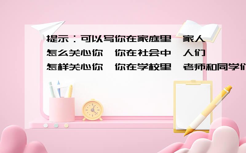 提示：可以写你在家庭里,家人怎么关心你,你在社会中,人们怎样关心你,你在学校里,老师和同学们怎样关心你,请写一篇让你感到最温暖的事?