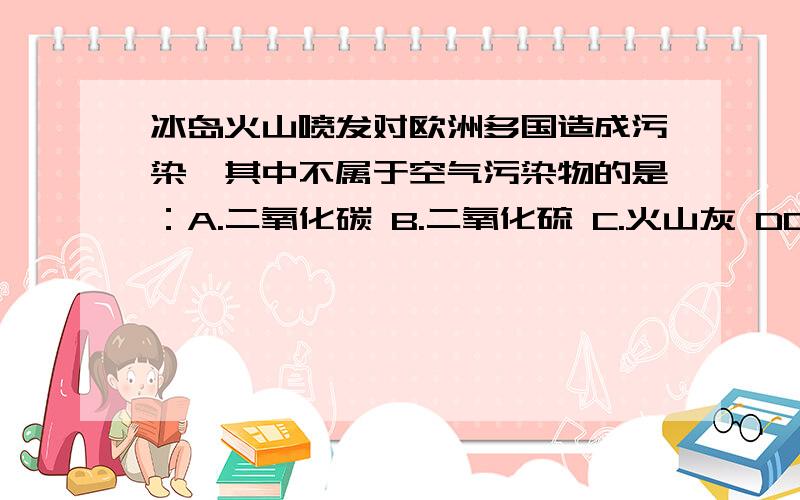 冰岛火山喷发对欧洲多国造成污染,其中不属于空气污染物的是：A.二氧化碳 B.二氧化硫 C.火山灰 DD是一氧化碳