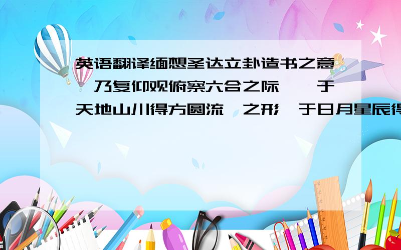 英语翻译缅想圣达立卦造书之意,乃复仰观俯察六合之际焉,于天地山川得方圆流峙之形,于日月星辰得经纬昭回之度,于云霞草木得霏布滋蔓之容,于衣冠文物得揖让周旋之体,于须眉口鼻得喜怒