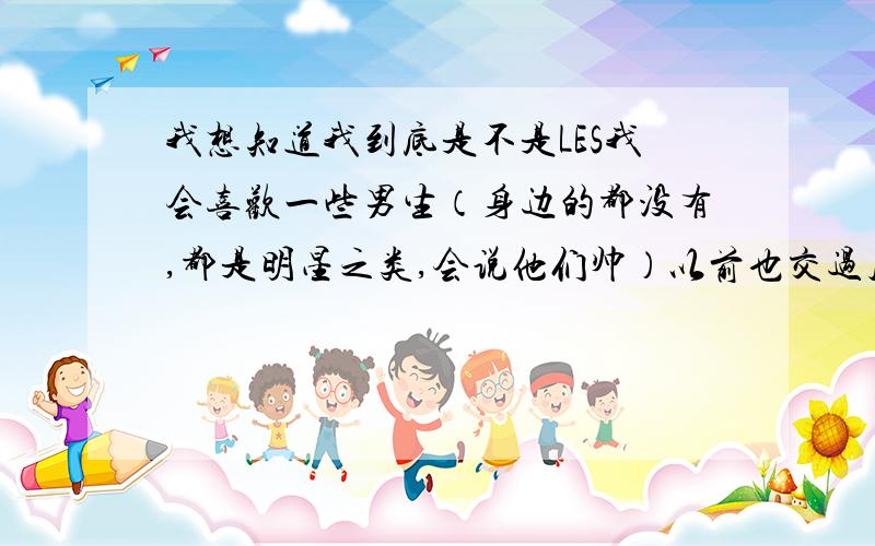 我想知道我到底是不是LES我会喜欢一些男生（身边的都没有,都是明星之类,会说他们帅）以前也交过几个男朋友,不过我不喜欢他们,也受不了和男人有生理上接触.我能承受的最大范围是牵手.