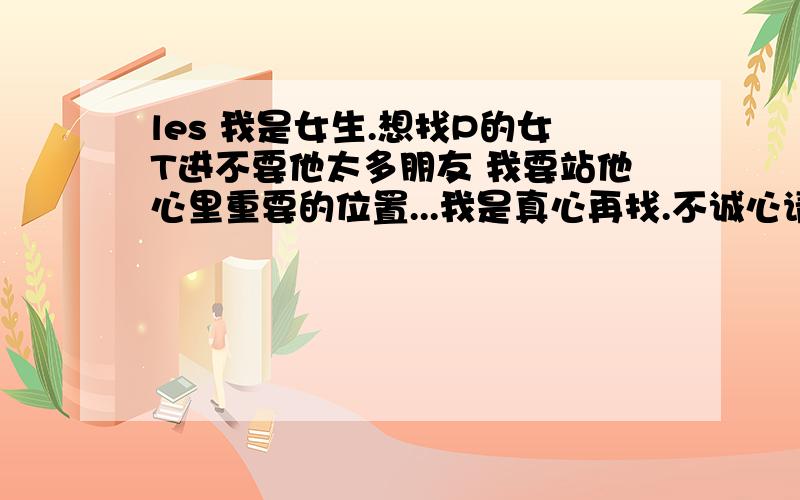 les 我是女生.想找P的女T进不要他太多朋友 我要站他心里重要的位置...我是真心再找.不诚心请绕道 要22—25岁之间3Q