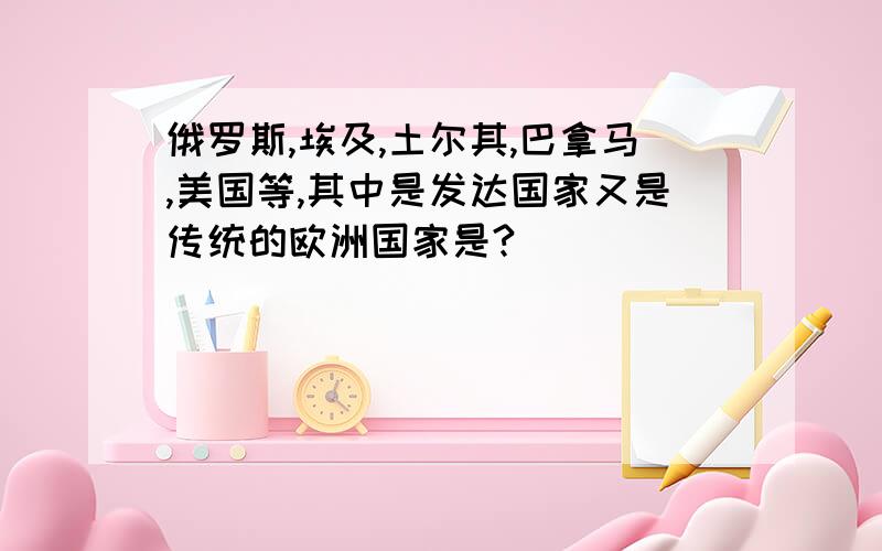 俄罗斯,埃及,土尔其,巴拿马,美国等,其中是发达国家又是传统的欧洲国家是?