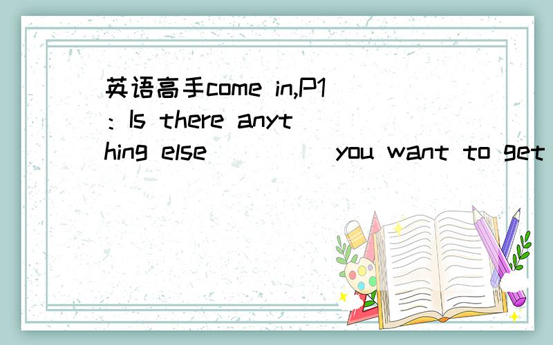 英语高手come in,P1：Is there anything else ____ you want to get ready for the party this evening?A.which B.that C.who D.what 2：I_____see him yesterday.A .really B.do C.did D.does 3：_____ come again.A.Do B.Can C.May D.Did 希望各位每个