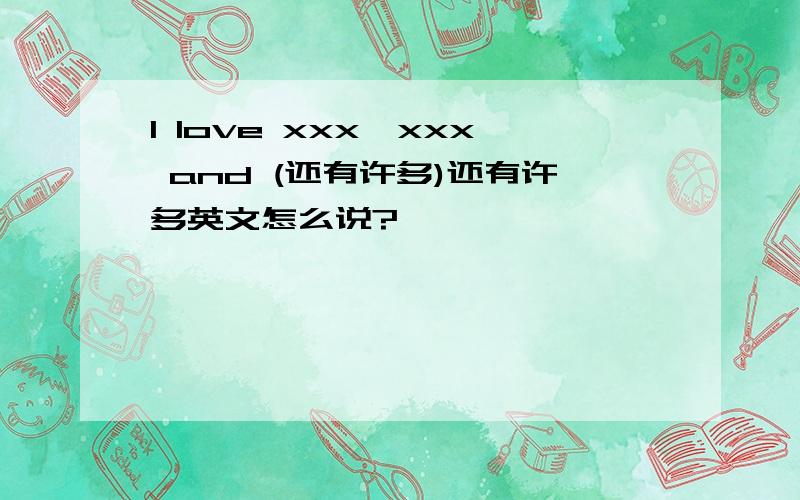 I love xxx,xxx and (还有许多)还有许多英文怎么说?