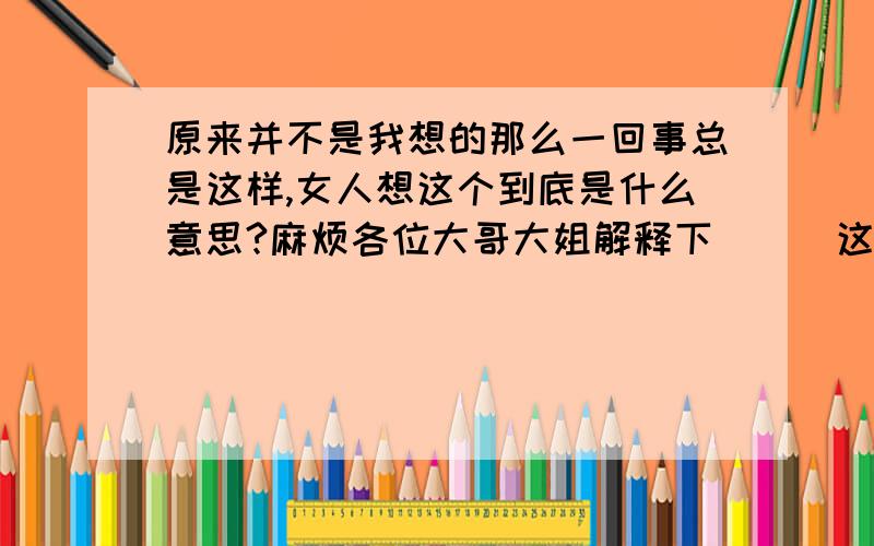 原来并不是我想的那么一回事总是这样,女人想这个到底是什么意思?麻烦各位大哥大姐解释下```这句话是女人想的：``原来并不是我想的那么一回事总是这样``,我只是问问这句话的有多少意思