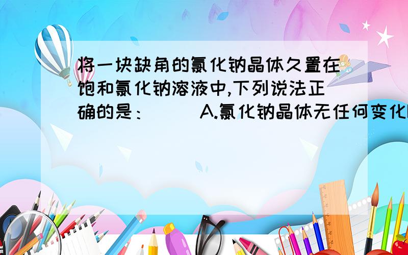 将一块缺角的氯化钠晶体久置在饱和氯化钠溶液中,下列说法正确的是：（ ）A.氯化钠晶体无任何变化B.氯化钠晶体不再缺角,质量有所增加C.氯化钠晶体可能不在缺角,质量有所增加D.氯化钠晶