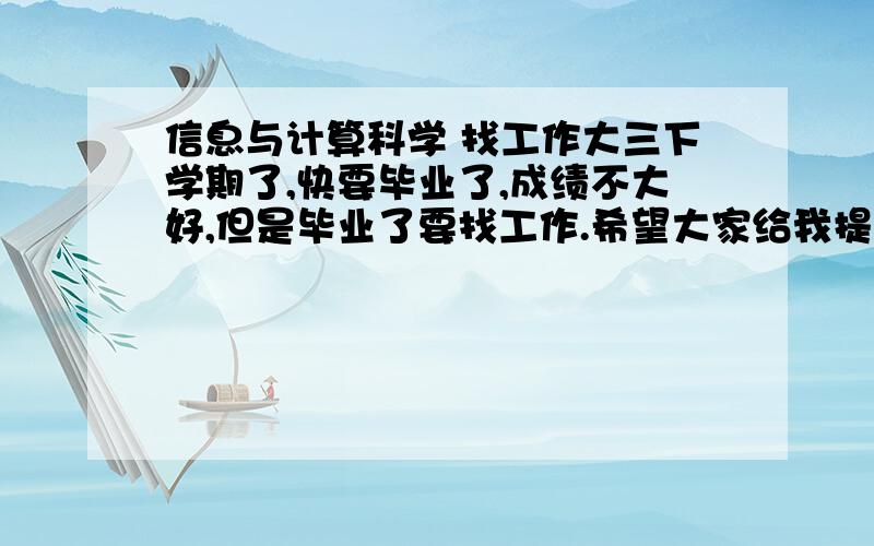 信息与计算科学 找工作大三下学期了,快要毕业了,成绩不大好,但是毕业了要找工作.希望大家给我提一些意见,找什么工作好啊?另外,我还想找一家实习的职业,找什么样的好?怎么找.以后想留