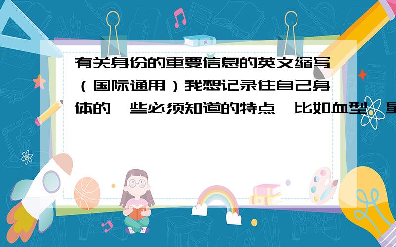 有关身份的重要信息的英文缩写（国际通用）我想记录住自己身体的一些必须知道的特点,比如血型,星座,等等 我想知道一下有关这方面的英文简写词,要求国际通用,不管是谁一看就能明白,比