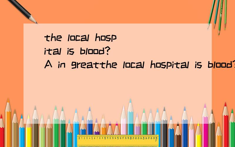 the local hospital is blood?A in greatthe local hospital is blood?A in great need of B in great need with C on great need of D on great need with