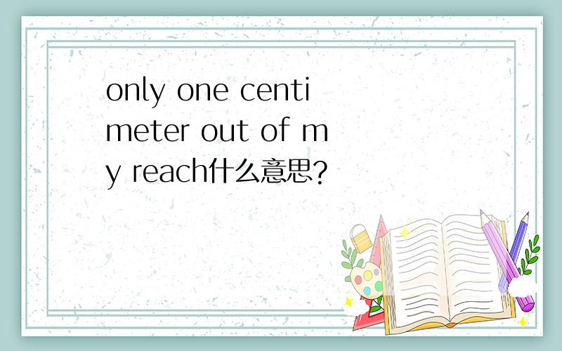 only one centimeter out of my reach什么意思?