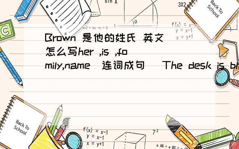 Brown 是他的姓氏 英文怎么写her ,is ,fomily,name（连词成句） The desk is blask 对blask提问 （ ） （ ） （ )the desk My name is ,Tina(改为同义句） boy（对应词）