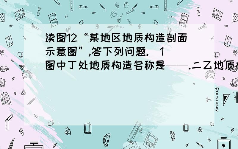 读图12“某地区地质构造剖面示意图”,答下列问题.(1)图中丁处地质构造名称是——.二乙地质构造是——,顶部缺失的原因是——.三若该地区富含石油、天然气,适合在乙、丙、丁三处中的—