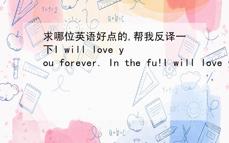 求哪位英语好点的,帮我反译一下I will love you forever. In the fu!I will love you forever. In the future , you are my only love.是什么意思?